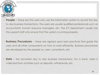• People – these are the users who use the information system to record the day
to day business transactions. The users are usually qualified professionals such as
accountants, human resource managers, etc. The ICT department usually has
the support staff who ensure that the system is running properly.
• Business Procedures – these are agreed upon best practices that guide the
users and all other components on how to work efficiently. Business procedures
are developed by the people i.e. users, consultants, etc.
• Data – the recorded day to day business transactions. For a bank, data is
collected from activities such as deposits, withdrawals, etc.
21
 