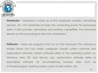 • Hardware – hardware is made up of the computers, printers, networking
devices, etc. The hardware provides the computing power for processing
data. It also provides networking and printing capabilities. The hardware
speeds up the processing of data into information.
• Software – these are programs that run on the hardware. The software is
broken down into two major categories namely system software and
applications software. System software refers to the operating system i.e.
Windows, Mac OS, and Ubuntu, etc. Applications software refers to
specialized software for accomplishing business tasks such as
a Payroll program, banking system, point of sale system, etc.
22
 