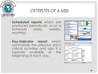 OUTPUTS OF A MIS
• Scheduled reports which are
produced periodically, or on a
Schedule (daily, weekly,
monthly).
• Key-indicator report which
summarizes the previous day’s
critical activities and also it is
typically available at the
beginning of each day.
26
 