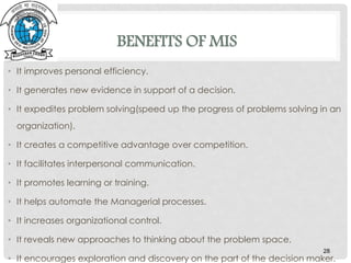 BENEFITS OF MIS
• It improves personal efficiency.
• It generates new evidence in support of a decision.
• It expedites problem solving(speed up the progress of problems solving in an
organization).
• It creates a competitive advantage over competition.
• It facilitates interpersonal communication.
• It promotes learning or training.
• It helps automate the Managerial processes.
• It increases organizational control.
• It reveals new approaches to thinking about the problem space.
• It encourages exploration and discovery on the part of the decision maker.
28
 
