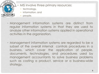 • MIS involve three primary resources:
• technology,
• information, and
• people.
• Management information systems are distinct from
regular information systems in that they are used to
analyze other information systems applied in operational
activities in the organization.
• Management information systems are regarded to be a
subset of the overall internal controls procedures in a
business, which cover the application of people,
documents, technologies, and procedures used by
management accountants to solve business problems
such as costing a product, service or a business-wide
strategy.
8
 