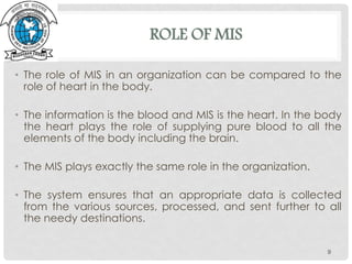 ROLE OF MIS
• The role of MIS in an organization can be compared to the
role of heart in the body.
• The information is the blood and MIS is the heart. In the body
the heart plays the role of supplying pure blood to all the
elements of the body including the brain.
• The MIS plays exactly the same role in the organization.
• The system ensures that an appropriate data is collected
from the various sources, processed, and sent further to all
the needy destinations.
9
 