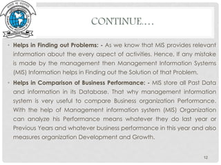CONTINUE.…
• Helps in Finding out Problems: - As we know that MIS provides relevant
information about the every aspect of activities. Hence, If any mistake
is made by the management then Management Information Systems
(MIS) Information helps in Finding out the Solution of that Problem.
• Helps in Comparison of Business Performance: - MIS store all Past Data
and information in its Database. That why management information
system is very useful to compare Business organization Performance.
With the help of Management information system (MIS) Organization
can analyze his Performance means whatever they do last year or
Previous Years and whatever business performance in this year and also
measures organization Development and Growth.
12
 