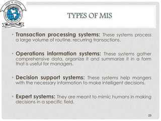 TYPES OF MIS
• Transaction processing systems: These systems process
a large volume of routine, recurring transactions.
• Operations information systems: These systems gather
comprehensive data, organize it and summarize it in a form
that is useful for managers.
• Decision support systems: These systems help mangers
with the necessary information to make intelligent decisions.
• Expert systems: They are meant to mimic humans in making
decisions in a specific field.
23
 