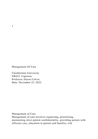 1
Management Of Care
Chamberlain University
NR452: Capstone
Professor Alison Colvin.
Date: November 23, 2022.
Management of Care
Management of care involves organizing, prioritizing,
maintaining strict patient confidentiality, providing patient with
efficient care, education to patient and families, risk
 
