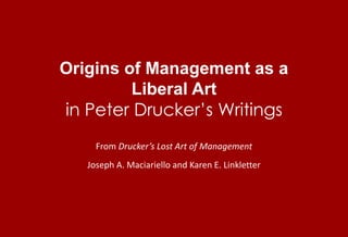 Origins of Management as a Liberal Art in Peter Drucker’s Writings From Drucker’s Lost Art of Management Joseph A. Maciariello and Karen E. Linkletter 