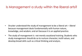 Is Management a study within the liberal arts?<br />Drucker understood the study of management to be a liberal art – liber...
