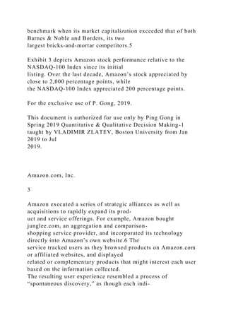 benchmark when its market capitalization exceeded that of both
Barnes & Noble and Borders, its two
largest bricks-and-mortar competitors.5
Exhibit 3 depicts Amazon stock performance relative to the
NASDAQ-100 Index since its initial
listing. Over the last decade, Amazon’s stock appreciated by
close to 2,000 percentage points, while
the NASDAQ-100 Index appreciated 200 percentage points.
For the exclusive use of P. Gong, 2019.
This document is authorized for use only by Ping Gong in
Spring 2019 Quantitative & Qualitative Decision Making-1
taught by VLADIMIR ZLATEV, Boston University from Jan
2019 to Jul
2019.
Amazon.com, Inc.
3
Amazon executed a series of strategic alliances as well as
acquisitions to rapidly expand its prod-
uct and service offerings. For example, Amazon bought
junglee.com, an aggregation and comparison-
shopping service provider, and incorporated its technology
directly into Amazon’s own website.6 The
service tracked users as they browsed products on Amazon.com
or affiliated websites, and displayed
related or complementary products that might interest each user
based on the information collected.
The resulting user experience resembled a process of
“spontaneous discovery,” as though each indi-
 