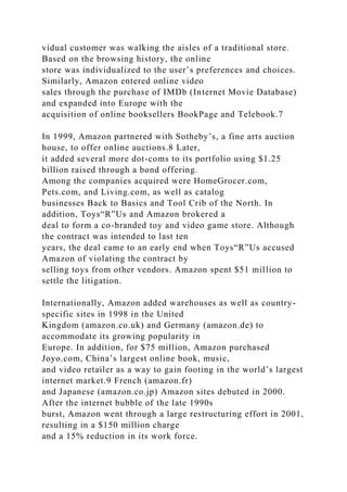 vidual customer was walking the aisles of a traditional store.
Based on the browsing history, the online
store was individualized to the user’s preferences and choices.
Similarly, Amazon entered online video
sales through the purchase of IMDb (Internet Movie Database)
and expanded into Europe with the
acquisition of online booksellers BookPage and Telebook.7
In 1999, Amazon partnered with Sotheby’s, a fine arts auction
house, to offer online auctions.8 Later,
it added several more dot-coms to its portfolio using $1.25
billion raised through a bond offering.
Among the companies acquired were HomeGrocer.com,
Pets.com, and Living.com, as well as catalog
businesses Back to Basics and Tool Crib of the North. In
addition, Toys“R”Us and Amazon brokered a
deal to form a co-branded toy and video game store. Although
the contract was intended to last ten
years, the deal came to an early end when Toys“R”Us accused
Amazon of violating the contract by
selling toys from other vendors. Amazon spent $51 million to
settle the litigation.
Internationally, Amazon added warehouses as well as country-
specific sites in 1998 in the United
Kingdom (amazon.co.uk) and Germany (amazon.de) to
accommodate its growing popularity in
Europe. In addition, for $75 million, Amazon purchased
Joyo.com, China’s largest online book, music,
and video retailer as a way to gain footing in the world’s largest
internet market.9 French (amazon.fr)
and Japanese (amazon.co.jp) Amazon sites debuted in 2000.
After the internet bubble of the late 1990s
burst, Amazon went through a large restructuring effort in 2001,
resulting in a $150 million charge
and a 15% reduction in its work force.
 