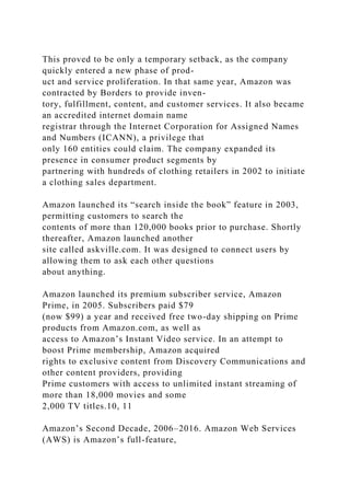 This proved to be only a temporary setback, as the company
quickly entered a new phase of prod-
uct and service proliferation. In that same year, Amazon was
contracted by Borders to provide inven-
tory, fulfillment, content, and customer services. It also became
an accredited internet domain name
registrar through the Internet Corporation for Assigned Names
and Numbers (ICANN), a privilege that
only 160 entities could claim. The company expanded its
presence in consumer product segments by
partnering with hundreds of clothing retailers in 2002 to initiate
a clothing sales department.
Amazon launched its “search inside the book” feature in 2003,
permitting customers to search the
contents of more than 120,000 books prior to purchase. Shortly
thereafter, Amazon launched another
site called askville.com. It was designed to connect users by
allowing them to ask each other questions
about anything.
Amazon launched its premium subscriber service, Amazon
Prime, in 2005. Subscribers paid $79
(now $99) a year and received free two-day shipping on Prime
products from Amazon.com, as well as
access to Amazon’s Instant Video service. In an attempt to
boost Prime membership, Amazon acquired
rights to exclusive content from Discovery Communications and
other content providers, providing
Prime customers with access to unlimited instant streaming of
more than 18,000 movies and some
2,000 TV titles.10, 11
Amazon’s Second Decade, 2006–2016. Amazon Web Services
(AWS) is Amazon’s full-feature,
 