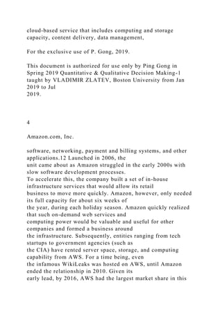 cloud-based service that includes computing and storage
capacity, content delivery, data management,
For the exclusive use of P. Gong, 2019.
This document is authorized for use only by Ping Gong in
Spring 2019 Quantitative & Qualitative Decision Making-1
taught by VLADIMIR ZLATEV, Boston University from Jan
2019 to Jul
2019.
4
Amazon.com, Inc.
software, networking, payment and billing systems, and other
applications.12 Launched in 2006, the
unit came about as Amazon struggled in the early 2000s with
slow software development processes.
To accelerate this, the company built a set of in-house
infrastructure services that would allow its retail
business to move more quickly. Amazon, however, only needed
its full capacity for about six weeks of
the year, during each holiday season. Amazon quickly realized
that such on-demand web services and
computing power would be valuable and useful for other
companies and formed a business around
the infrastructure. Subsequently, entities ranging from tech
startups to government agencies (such as
the CIA) have rented server space, storage, and computing
capability from AWS. For a time being, even
the infamous WikiLeaks was hosted on AWS, until Amazon
ended the relationship in 2010. Given its
early lead, by 2016, AWS had the largest market share in this
 