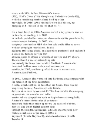 space with 31%, before Microsoft’s Azure
(9%), IBM’s Cloud (7%), Google and Salesforce (each 4%),
with the remaining market share held by other
providers. In 2016, AWS revenues were $12 billion, but
bringing in $1 billion in profits (Exhibit 4).
On a local level, in 2006 Amazon started a dry grocery service
in Seattle, expanding it in 2007
to include perishables. Amazon also continued its growth in the
entertainment industry. In 2007, the
company launched an MP3 site that sold audio files to users
without copyright restrictions. It also
acquired Brilliance audio, an audiobook publisher, and launched
a video-on-demand service that
allowed users to stream or download movies and TV shows.
This included a social-networking site
exclusively for book lovers called Shelfari. Amazon also
launched Endless.com, a shoe and accessories
e-tailer, in 2007, and later grafted it into its main site at
Amazon.com/Fashion.
In 2007, Amazon also ventured into hardware development with
the release of the first-generation
Kindle, which sold out in less than six hours. This was not
surprising because Amazon sells its Kindle
devices at or even below cost.13 This has enabled the company
to penetrate the e-reader and tablet
market where competitors such as Apple have a strong hold.
Amazon’s losses from sales of computer
hardware more than made up for by the sales of e-books,
movies, and other digital content sold
through the Kindle. Subsequent editions incorporated new
features such as a larger screen (DX), a
keyboard (Kindle Keyboard), and a touchscreen (Kindle
Touch).14
 