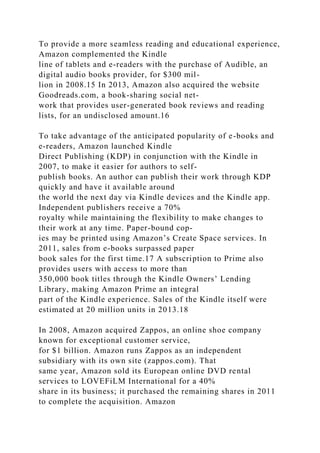 To provide a more seamless reading and educational experience,
Amazon complemented the Kindle
line of tablets and e-readers with the purchase of Audible, an
digital audio books provider, for $300 mil-
lion in 2008.15 In 2013, Amazon also acquired the website
Goodreads.com, a book-sharing social net-
work that provides user-generated book reviews and reading
lists, for an undisclosed amount.16
To take advantage of the anticipated popularity of e-books and
e-readers, Amazon launched Kindle
Direct Publishing (KDP) in conjunction with the Kindle in
2007, to make it easier for authors to self-
publish books. An author can publish their work through KDP
quickly and have it available around
the world the next day via Kindle devices and the Kindle app.
Independent publishers receive a 70%
royalty while maintaining the flexibility to make changes to
their work at any time. Paper-bound cop-
ies may be printed using Amazon’s Create Space services. In
2011, sales from e-books surpassed paper
book sales for the first time.17 A subscription to Prime also
provides users with access to more than
350,000 book titles through the Kindle Owners’ Lending
Library, making Amazon Prime an integral
part of the Kindle experience. Sales of the Kindle itself were
estimated at 20 million units in 2013.18
In 2008, Amazon acquired Zappos, an online shoe company
known for exceptional customer service,
for $1 billion. Amazon runs Zappos as an independent
subsidiary with its own site (zappos.com). That
same year, Amazon sold its European online DVD rental
services to LOVEFiLM International for a 40%
share in its business; it purchased the remaining shares in 2011
to complete the acquisition. Amazon
 