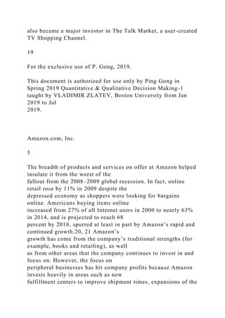 also became a major investor in The Talk Market, a user-created
TV Shopping Channel.
19
For the exclusive use of P. Gong, 2019.
This document is authorized for use only by Ping Gong in
Spring 2019 Quantitative & Qualitative Decision Making-1
taught by VLADIMIR ZLATEV, Boston University from Jan
2019 to Jul
2019.
Amazon.com, Inc.
5
The breadth of products and services on offer at Amazon helped
insulate it from the worst of the
fallout from the 2008–2009 global recession. In fact, online
retail rose by 11% in 2009 despite the
depressed economy as shoppers were looking for bargains
online. Americans buying items online
increased from 27% of all Internet users in 2000 to nearly 63%
in 2014, and is projected to reach 68
percent by 2018, spurred at least in part by Amazon’s rapid and
continued growth.20, 21 Amazon’s
growth has come from the company’s traditional strengths (for
example, books and retailing), as well
as from other areas that the company continues to invest in and
focus on. However, the focus on
peripheral businesses has hit company profits because Amazon
invests heavily in areas such as new
fulfillment centers to improve shipment times, expansions of the
 