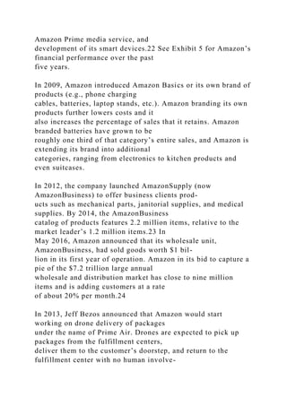 Amazon Prime media service, and
development of its smart devices.22 See Exhibit 5 for Amazon’s
financial performance over the past
five years.
In 2009, Amazon introduced Amazon Basics or its own brand of
products (e.g., phone charging
cables, batteries, laptop stands, etc.). Amazon branding its own
products further lowers costs and it
also increases the percentage of sales that it retains. Amazon
branded batteries have grown to be
roughly one third of that category’s entire sales, and Amazon is
extending its brand into additional
categories, ranging from electronics to kitchen products and
even suitcases.
In 2012, the company launched AmazonSupply (now
AmazonBusiness) to offer business clients prod-
ucts such as mechanical parts, janitorial supplies, and medical
supplies. By 2014, the AmazonBusiness
catalog of products features 2.2 million items, relative to the
market leader’s 1.2 million items.23 In
May 2016, Amazon announced that its wholesale unit,
AmazonBusiness, had sold goods worth $1 bil-
lion in its first year of operation. Amazon in its bid to capture a
pie of the $7.2 trillion large annual
wholesale and distribution market has close to nine million
items and is adding customers at a rate
of about 20% per month.24
In 2013, Jeff Bezos announced that Amazon would start
working on drone delivery of packages
under the name of Prime Air. Drones are expected to pick up
packages from the fulfillment centers,
deliver them to the customer’s doorstep, and return to the
fulfillment center with no human involve-
 