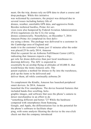 ment. On the trip, drones rely on GPS data to chart a course and
drop packages. While this initiative
was welcomed by customers, the project was delayed due to
several issues including battery life of
drones, weather, unreliable GPS data, and aggressive birds.
Besides technical hurdles, Prime Air ser-
vices were also hampered by Federal Aviation Administration
(FAA) regulations (in the U.S.) for using
drones commercially. Nonetheless, on December 7, 2016
Amazon Prime Air completed its first deliv-
ery using a drone. The package was delivered to a customer in
the Cambridge area of England and
made it to the customer’s home just 13 minutes after the order
was placed.25 In early 2014, Amazon
filed for a patent for an Airborne Fulfillment Center (AFC),
indicating that Amazon expects a big-
ger role for drone deliveries than just local warehouse-to-
doorstep delivery. The AFC is expected to
essentially be an airship flying at altitudes of 45,000 ft. that
would house the items Amazon sells. The
patent explains a method for drones to fly into the warehouse,
pick up the items to be delivered and
deliver them, all while continually airborne.26
To complement the Kindle, Amazon has launched peripheral
smart devices. In 2014, Amazon
launched the Fire smartphone. The device boasted features that
included hands-free scrolling, holo-
graphic images, and software that uses the phone’s camera to
detect merchandise in an effort to do
“something different and better.”27 While the hardware
competed with smartphones from Samsung,
Google, and Apple, the differentiation lies in the potential for
the phone’s software to facilitate shop-
ping, with some analysts likening the device to the one-click
check out that the company introduced
 