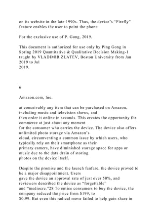 on its website in the late 1990s. Thus, the device’s “Firefly”
feature enables the user to point the phone
For the exclusive use of P. Gong, 2019.
This document is authorized for use only by Ping Gong in
Spring 2019 Quantitative & Qualitative Decision Making-1
taught by VLADIMIR ZLATEV, Boston University from Jan
2019 to Jul
2019.
6
Amazon.com, Inc.
at conceivably any item that can be purchased on Amazon,
including music and television shows, and
then order it online in seconds. This creates the opportunity for
commerce at just about any moment
for the consumer who carries the device. The device also offers
unlimited photo storage via Amazon’s
cloud, circumventing a common issue by which users, who
typically rely on their smartphone as their
primary camera, have diminished storage space for apps or
music due to the data drain of storing
photos on the device itself.
Despite the promise and the launch fanfare, the device proved to
be a major disappointment. Users
gave the device an approval rate of just over 50%, and
reviewers described the device as “forgettable”
and “mediocre.”28 To entice consumers to buy the device, the
company reduced the price from $199, to
$0.99. But even this radical move failed to help gain share in
 
