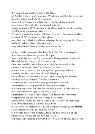 the smartphone market against the likes
of Apple, Google, and Samsung. Weak sales of the device meant
that the anticipated added consumers
funneled to Amazon’s online store via the phone did not
materialize. Overall, it is estimated that the
company took a $170 million write-down and has sold less than
50,000 units (compared with over
20 million units for Apple’s iPhone 6, a mere four months after
launch).29 30 In short, the Fire phone
was Amazon’s first significant misstep for a company that has a
habit of making diversification and
expansion into adjacent businesses a success.
In April 2014, Amazon also launched Fire TV, a set-top box
that streams video and games. This put
Amazon in the market for consumer’s living rooms, where the
likes of Apple, Google, Roku, and even
Comcast had their own devices already on the market for
content streaming. Fire TV, as with the Fire
phone, was introduced with an upfront price tag, which is
contrary to Amazon’s tradition of offering
its hardware to consumers at cost, and charging for related
services and/or content. Despite Amazon’s
assurances that the device was geared more toward
entertainment as opposed to selling merchandise,
the company admitted that the shopping aspect of the device
was anticipated to “get in the way of the
entertainment focus of the device.”31 However, consumer
reception of the device was strong, very much
unlike the Fire phone. Since launch, it is estimated that more
than 10 million fire TV boxes have been
installed.32, In October 2014, the company launched the HDMI
stick version of the set-top box, which
is not only more cost effective than the box iteration of the
device ($39 versus the set-top box’s $99),
but makes integration between Fire TV, a Fire phone, and a Fire
 