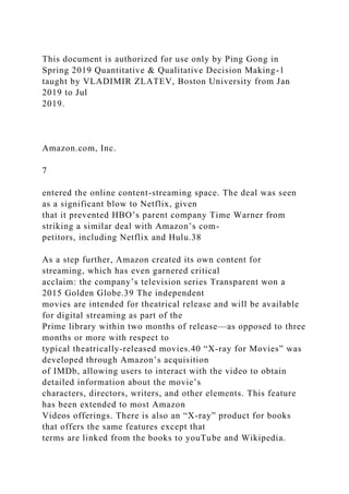 This document is authorized for use only by Ping Gong in
Spring 2019 Quantitative & Qualitative Decision Making-1
taught by VLADIMIR ZLATEV, Boston University from Jan
2019 to Jul
2019.
Amazon.com, Inc.
7
entered the online content-streaming space. The deal was seen
as a significant blow to Netflix, given
that it prevented HBO’s parent company Time Warner from
striking a similar deal with Amazon’s com-
petitors, including Netflix and Hulu.38
As a step further, Amazon created its own content for
streaming, which has even garnered critical
acclaim: the company’s television series Transparent won a
2015 Golden Globe.39 The independent
movies are intended for theatrical release and will be available
for digital streaming as part of the
Prime library within two months of release—as opposed to three
months or more with respect to
typical theatrically-released movies.40 “X-ray for Movies” was
developed through Amazon’s acquisition
of IMDb, allowing users to interact with the video to obtain
detailed information about the movie’s
characters, directors, writers, and other elements. This feature
has been extended to most Amazon
Videos offerings. There is also an “X-ray” product for books
that offers the same features except that
terms are linked from the books to youTube and Wikipedia.
 