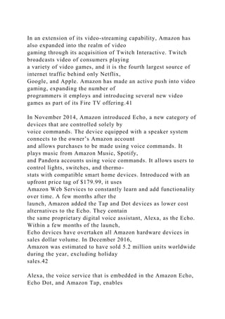 In an extension of its video-streaming capability, Amazon has
also expanded into the realm of video
gaming through its acquisition of Twitch Interactive. Twitch
broadcasts video of consumers playing
a variety of video games, and it is the fourth largest source of
internet traffic behind only Netflix,
Google, and Apple. Amazon has made an active push into video
gaming, expanding the number of
programmers it employs and introducing several new video
games as part of its Fire TV offering.41
In November 2014, Amazon introduced Echo, a new category of
devices that are controlled solely by
voice commands. The device equipped with a speaker system
connects to the owner’s Amazon account
and allows purchases to be made using voice commands. It
plays music from Amazon Music, Spotify,
and Pandora accounts using voice commands. It allows users to
control lights, switches, and thermo-
stats with compatible smart home devices. Introduced with an
upfront price tag of $179.99, it uses
Amazon Web Services to constantly learn and add functionality
over time. A few months after the
launch, Amazon added the Tap and Dot devices as lower cost
alternatives to the Echo. They contain
the same proprietary digital voice assistant, Alexa, as the Echo.
Within a few months of the launch,
Echo devices have overtaken all Amazon hardware devices in
sales dollar volume. In December 2016,
Amazon was estimated to have sold 5.2 million units worldwide
during the year, excluding holiday
sales.42
Alexa, the voice service that is embedded in the Amazon Echo,
Echo Dot, and Amazon Tap, enables
 