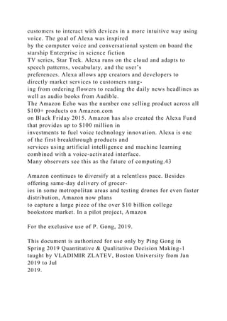 customers to interact with devices in a more intuitive way using
voice. The goal of Alexa was inspired
by the computer voice and conversational system on board the
starship Enterprise in science fiction
TV series, Star Trek. Alexa runs on the cloud and adapts to
speech patterns, vocabulary, and the user’s
preferences. Alexa allows app creators and developers to
directly market services to customers rang-
ing from ordering flowers to reading the daily news headlines as
well as audio books from Audible.
The Amazon Echo was the number one selling product across all
$100+ products on Amazon.com
on Black Friday 2015. Amazon has also created the Alexa Fund
that provides up to $100 million in
investments to fuel voice technology innovation. Alexa is one
of the first breakthrough products and
services using artificial intelligence and machine learning
combined with a voice-activated interface.
Many observers see this as the future of computing.43
Amazon continues to diversify at a relentless pace. Besides
offering same-day delivery of grocer-
ies in some metropolitan areas and testing drones for even faster
distribution, Amazon now plans
to capture a large piece of the over $10 billion college
bookstore market. In a pilot project, Amazon
For the exclusive use of P. Gong, 2019.
This document is authorized for use only by Ping Gong in
Spring 2019 Quantitative & Qualitative Decision Making-1
taught by VLADIMIR ZLATEV, Boston University from Jan
2019 to Jul
2019.
 