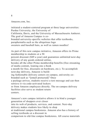 8
Amazon.com, Inc.
initiated a student-centered program at three large universities:
Purdue University, the University of
California, Davis, and the University of Massachusetts Amherst.
The goal of Amazon Campus is co-
branded university-specific websites that offer textbooks,
paraphernalia such as the ubiquitous logo
sweaters and baseball hats, as well as ramen noodles!
As part of this new campus initiative, Amazon offers its Prime
membership to students at a 50
percent discount ($49 a year) and guarantees unlimited next-day
delivery of any goods ordered online,
besides all the other Prime membership benefits (free streaming
of media content, loaning one e-book
a month for free, discounts on hardware, etc.). To accomplish
next-day delivery, Amazon is build-
ing fashionable delivery centers on campus, university co-
branded such as “[email protected]” Once
a package arrives, students receive a text message and can then
retrieve it via code-activated lockers
or from Amazon employees directly. The on-campus delivery
facilities also serve as student return
centers.
Amazon’s new campus initiative allows it to bind a younger
generation of shoppers ever closer
into its web of products, services, and content. Next-day
delivery makes students less likely to shop
at traditional campus bookstores. Amazon also has a history of
selling textbooks at a discount in
comparison to old-line campus bookstores. All course materials
 