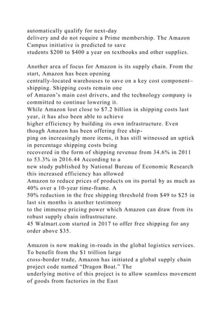 automatically qualify for next-day
delivery and do not require a Prime membership. The Amazon
Campus initiative is predicted to save
students $200 to $400 a year on textbooks and other supplies.
Another area of focus for Amazon is its supply chain. From the
start, Amazon has been opening
centrally-located warehouses to save on a key cost component–
shipping. Shipping costs remain one
of Amazon’s main cost drivers, and the technology company is
committed to continue lowering it.
While Amazon lost close to $7.2 billion in shipping costs last
year, it has also been able to achieve
higher efficiency by building its own infrastructure. Even
though Amazon has been offering free ship-
ping on increasingly more items, it has still witnessed an uptick
in percentage shipping costs being
recovered in the form of shipping revenue from 34.6% in 2011
to 53.3% in 2016.44 According to a
new study published by National Bureau of Economic Research
this increased efficiency has allowed
Amazon to reduce prices of products on its portal by as much as
40% over a 10-year time-frame. A
50% reduction in the free shipping threshold from $49 to $25 in
last six months is another testimony
to the immense pricing power which Amazon can draw from its
robust supply chain infrastructure.
45 Walmart.com started in 2017 to offer free shipping for any
order above $35.
Amazon is now making in-roads in the global logistics services.
To benefit from the $1 trillion large
cross-border trade, Amazon has initiated a global supply chain
project code named “Dragon Boat.” The
underlying motive of this project is to allow seamless movement
of goods from factories in the East
 