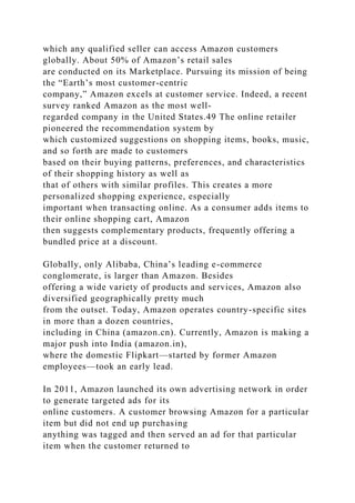 which any qualified seller can access Amazon customers
globally. About 50% of Amazon’s retail sales
are conducted on its Marketplace. Pursuing its mission of being
the “Earth’s most customer-centric
company,” Amazon excels at customer service. Indeed, a recent
survey ranked Amazon as the most well-
regarded company in the United States.49 The online retailer
pioneered the recommendation system by
which customized suggestions on shopping items, books, music,
and so forth are made to customers
based on their buying patterns, preferences, and characteristics
of their shopping history as well as
that of others with similar profiles. This creates a more
personalized shopping experience, especially
important when transacting online. As a consumer adds items to
their online shopping cart, Amazon
then suggests complementary products, frequently offering a
bundled price at a discount.
Globally, only Alibaba, China’s leading e-commerce
conglomerate, is larger than Amazon. Besides
offering a wide variety of products and services, Amazon also
diversified geographically pretty much
from the outset. Today, Amazon operates country-specific sites
in more than a dozen countries,
including in China (amazon.cn). Currently, Amazon is making a
major push into India (amazon.in),
where the domestic Flipkart—started by former Amazon
employees—took an early lead.
In 2011, Amazon launched its own advertising network in order
to generate targeted ads for its
online customers. A customer browsing Amazon for a particular
item but did not end up purchasing
anything was tagged and then served an ad for that particular
item when the customer returned to
 