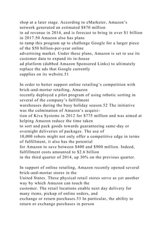 shop at a later stage. According to eMarketer, Amazon’s
network generated an estimated $870 million
in ad revenue in 2014, and is forecast to bring in over $1 billion
in 2017.50 Amazon also has plans
to ramp this program up to challenge Google for a larger piece
of the $50 billion-per-year online
advertising market. Under these plans, Amazon is set to use its
customer data to expand its in-house
ad platform (dubbed Amazon Sponsored Links) to ultimately
replace the ads that Google currently
supplies on its website.51
In order to better support online retailing’s competition with
brick-and-mortar retailing, Amazon
recently deployed a pilot program of using robotic sorting in
several of the company’s fulfillment
warehouses during the busy holiday season.52 The initiative
was the culmination of Amazon’s acquisi-
tion of Kiva Systems in 2012 for $775 million and was aimed at
helping Amazon reduce the time taken
to sort and pack goods towards guaranteeing same-day or
overnight deliveries of packages. The use of
10,000 robots might not only offer a competitive edge in terms
of fulfillment, it also has the potential
for Amazon to save between $400 and $900 million. Indeed,
fulfillment costs amounted to $2.6 billion
in the third quarter of 2014, up 30% on the previous quarter.
In support of online retailing, Amazon recently opened several
brick-and-mortar stores in the
United States. These physical retail stores serve as yet another
way by which Amazon can touch the
customer. The retail locations enable next day delivery for
many items, pickup of online orders, and
exchange or return purchases.53 In particular, the ability to
return or exchange purchases in person
 
