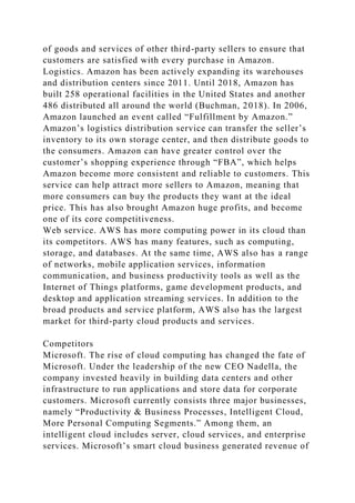 of goods and services of other third-party sellers to ensure that
customers are satisfied with every purchase in Amazon.
Logistics. Amazon has been actively expanding its warehouses
and distribution centers since 2011. Until 2018, Amazon has
built 258 operational facilities in the United States and another
486 distributed all around the world (Buchman, 2018). In 2006,
Amazon launched an event called “Fulfillment by Amazon.”
Amazon’s logistics distribution service can transfer the seller’s
inventory to its own storage center, and then distribute goods to
the consumers. Amazon can have greater control over the
customer’s shopping experience through “FBA”, which helps
Amazon become more consistent and reliable to customers. This
service can help attract more sellers to Amazon, meaning that
more consumers can buy the products they want at the ideal
price. This has also brought Amazon huge profits, and become
one of its core competitiveness.
Web service. AWS has more computing power in its cloud than
its competitors. AWS has many features, such as computing,
storage, and databases. At the same time, AWS also has a range
of networks, mobile application services, information
communication, and business productivity tools as well as the
Internet of Things platforms, game development products, and
desktop and application streaming services. In addition to the
broad products and service platform, AWS also has the largest
market for third-party cloud products and services.
Competitors
Microsoft. The rise of cloud computing has changed the fate of
Microsoft. Under the leadership of the new CEO Nadella, the
company invested heavily in building data centers and other
infrastructure to run applications and store data for corporate
customers. Microsoft currently consists three major businesses,
namely “Productivity & Business Processes, Intelligent Cloud,
More Personal Computing Segments.” Among them, an
intelligent cloud includes server, cloud services, and enterprise
services. Microsoft’s smart cloud business generated revenue of
 