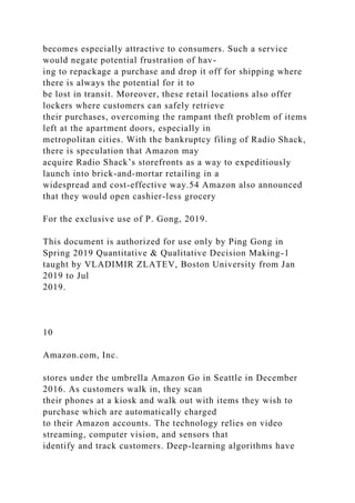 becomes especially attractive to consumers. Such a service
would negate potential frustration of hav-
ing to repackage a purchase and drop it off for shipping where
there is always the potential for it to
be lost in transit. Moreover, these retail locations also offer
lockers where customers can safely retrieve
their purchases, overcoming the rampant theft problem of items
left at the apartment doors, especially in
metropolitan cities. With the bankruptcy filing of Radio Shack,
there is speculation that Amazon may
acquire Radio Shack’s storefronts as a way to expeditiously
launch into brick-and-mortar retailing in a
widespread and cost-effective way.54 Amazon also announced
that they would open cashier-less grocery
For the exclusive use of P. Gong, 2019.
This document is authorized for use only by Ping Gong in
Spring 2019 Quantitative & Qualitative Decision Making-1
taught by VLADIMIR ZLATEV, Boston University from Jan
2019 to Jul
2019.
10
Amazon.com, Inc.
stores under the umbrella Amazon Go in Seattle in December
2016. As customers walk in, they scan
their phones at a kiosk and walk out with items they wish to
purchase which are automatically charged
to their Amazon accounts. The technology relies on video
streaming, computer vision, and sensors that
identify and track customers. Deep-learning algorithms have
 