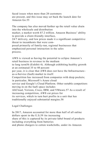 faced issues when more than 20 customers
are present, and this issue may set back the launch date for
Amazon Go.55
The company has also moved further up the retail value chain
into the wholesale and distribution
market; a market worth $7.2 trillion. Amazon Business’ ability
to provide a client-friendly interface,
24/7 delivery, and low prices made it a significant competitive
threat to incumbents that were com-
posed primarily of family-run, regional businesses that
emphasized personal interaction in the sales
process.
AWS is viewed as having the potential to eclipse Amazon’s
retail business in revenue in the medium
to long term56 (Exhibit 4). Although exhibiting healthy growth
at an estimated 35 to 40 percent
per year, it is clear that AWS does not have the Infrastructure-
as-a-Service (IaaS) market to itself.
Competition has increased from companies with deep pockets;
in particular, Microsoft’s Azure cloud
service and Google’s Cloud Platform. Other notable competitors
moving in on the IaaS space includes
AliCloud, Verizon, Cisco, IBM, and VMware.57 As a result of
increasing competition, AWS cut prices for
its services, which in turn hurt profits in a unit that has
traditionally enjoyed substantial margins.58
Legal Challenges
In 2017, Amazon accounted for more than half of all online
dollars spent in the U.S.59 An increasing
share of this is captured by its private-label brand of products
including everything from batteries
and phone chargers to cotton washcloths, under its Amazon
 