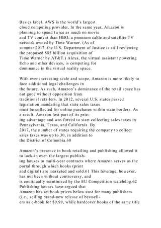 Basics label. AWS is the world’s largest
cloud computing provider. In the same year, Amazon is
planning to spend twice as much on movie
and TV content than HBO, a premium cable and satellite TV
network owned by Time Warner. (As of
summer 2017, the U.S. Department of Justice is still reviewing
the proposed $85 billion acquisition of
Time Warner by AT&T.) Alexa, the virtual assistant powering
Echo and other devices, is competing for
dominance in the virtual reality space.
With ever increasing scale and scope, Amazon is more likely to
face additional legal challenges in
the future. As such, Amazon’s dominance of the retail space has
not gone without opposition from
traditional retailers. In 2012, several U.S. states passed
legislation mandating that state sales taxes
must be collected for online purchases within state borders. As
a result, Amazon lost part of its pric-
ing advantage and was forced to start collecting sales taxes in
Pennsylvania, Texas, and California. By
2017, the number of states requiring the company to collect
sales taxes was up to 30, in addition to
the District of Columbia.60
Amazon’s presence in book retailing and publishing allowed it
to lock-in even the largest publish-
ing houses to multi-year contracts where Amazon serves as the
portal through which books (print
and digital) are marketed and sold.61 This leverage, however,
has not been without controversy, and
is continually scrutinized by the EU Competition watchdog.62
Publishing houses have argued that
Amazon has set book prices below cost for many publishers
(i.e., selling brand-new release of bestsell-
ers as e-book for $9.99, while hardcover books of the same title
 