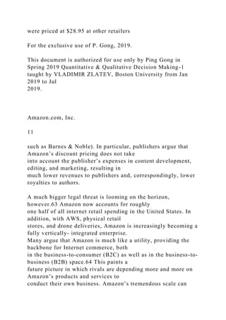 were priced at $28.95 at other retailers
For the exclusive use of P. Gong, 2019.
This document is authorized for use only by Ping Gong in
Spring 2019 Quantitative & Qualitative Decision Making-1
taught by VLADIMIR ZLATEV, Boston University from Jan
2019 to Jul
2019.
Amazon.com, Inc.
11
such as Barnes & Noble). In particular, publishers argue that
Amazon’s discount pricing does not take
into account the publisher’s expenses in content development,
editing, and marketing, resulting in
much lower revenues to publishers and, correspondingly, lower
royalties to authors.
A much bigger legal threat is looming on the horizon,
however.63 Amazon now accounts for roughly
one half of all internet retail spending in the United States. In
addition, with AWS, physical retail
stores, and drone deliveries, Amazon is increasingly becoming a
fully vertically- integrated enterprise.
Many argue that Amazon is much like a utility, providing the
backbone for Internet commerce, both
in the business-to-consumer (B2C) as well as in the business-to-
business (B2B) space.64 This paints a
future picture in which rivals are depending more and more on
Amazon’s products and services to
conduct their own business. Amazon’s tremendous scale can
 