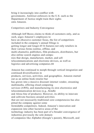 bring it increasingly into conflict with
governments. Antitrust enforcers in the U.S. such as the
Department of Justice might train their sights
onto Amazon.
Competitors and Industry Convergence
Although Jeff Bezos claims to think of customers only, and as
such, urges Amazon’s employees to
have an obsessive customer focus, the list of competitors
included in the company’s annual filings is
getting longer and longer.65 It features not only retailers in
their various forms (online, offline, and
multi-channels), publishers, film producers, distributors, but
also online search engines and compa-
nies that design, manufacture, market, and sell
telecommunications and electronic devices, as well as
logistics and advertising companies.66
Amazon has continued to morph through vertical integration and
continued diversification in
products, services, activities, and geographies. Amazon started
out as an online book retailer but
has grown into a massive discount internet vendor, streaming
multimedia, offering cloud computing
services (AWS), and manufacturing its own electronics and
telecommunication devices (e.g., Kindle
and Alexa line of products). However, its ability to innovate
and cultivate business around activities
that are not necessarily traditional core competencies has also
pitted the company against some
formidable competitors. Indeed, Amazon’s innovation and
expansion into other lucrative areas of the
technology industry has been part of a broader convergence of
industries previously the sole domain
of companies like Alphabet (Google’s parent), Microsoft, and
 