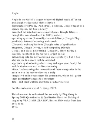 Apple.
Apple is the world’s largest vendor of digital media (iTunes)
and a highly successful mobile device
manufacturer (iPhone, iPod, iPad). Likewise, Google began as a
search engine, but has similarly
branched out into hardware (smartphones, Google Glass—
though this was abandoned in 2015), mobile
operating systems (Android), content delivery (Google Play,
youTube), internet browsing and search
(Chrome), web applications (Google suite of application
programs, Google Drive), cloud computing (Google
Cloud), and social networking (Google+), albeit hardly a
success. Facebook is the world’s largest social
networking site (some two billion users globally), but it has
also moved to a more mobile-oriented
approach by developing advertising and apps specifically for
mobile devices as well as live streaming
video. Underscoring the innovation of these companies is the
push to win the race to develop a truly
integrative online ecosystem for consumers, which will grant
them proprietary access to consumers’
data—and their wallets and those of advertisers.67
For the exclusive use of P. Gong, 2019.
This document is authorized for use only by Ping Gong in
Spring 2019 Quantitative & Qualitative Decision Making-1
taught by VLADIMIR ZLATEV, Boston University from Jan
2019 to Jul
2019.
12
 