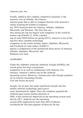 Amazon.com, Inc.
Finally, added to this complex competitive dynamic is the
meteoric rise of Alibaba, the Chinese
internet giant that is able to compete directly with Amazon’s
online retailing.68 Exhibit 6 compares
key 2016 financial data for Amazon, Alibaba, Alphabet,
Microsoft, and Walmart. The first four are
also among the top ten largest tech companies in the world by
market cap (Exhibit 7). With a market
cap of some $450 billion (in spring 2017), Amazon is one of the
top-five most valuable technology
companies in the world, besides Apple, Alphabet, Microsoft,
and Facebook (in rank order). Exhibit 8
depicts a comparison of the normalized share prices of Amazon,
Alibaba, Alphabet, Microsoft, and
Walmart over time.
ALPHABET
Under the Alphabet corporate umbrella, Google (GOOG), the
search giant, has been a prominent
competitor to as well as collaborator with Amazon. For
instance, Amazon’s tablets run on the Android
operating system. Moreover, Amazon also sells Google products
on its website (including Chrome
Cast and Nexus devices).
Google, for its part, has made significant inroads into the
mobile software technology space previ-
ously dominated by Apple. Since the company acquired the
Android open-source mobile platform in
2005, it has iteratively improved on the operating system such
that by 2017, Android was the operating
system (OS) employed by more than 80% of phones
worldwide.69 The most popular of these by far has
 
