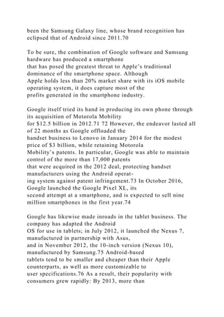been the Samsung Galaxy line, whose brand recognition has
eclipsed that of Android since 2011.70
To be sure, the combination of Google software and Samsung
hardware has produced a smartphone
that has posed the greatest threat to Apple’s traditional
dominance of the smartphone space. Although
Apple holds less than 20% market share with its iOS mobile
operating system, it does capture most of the
profits generated in the smartphone industry.
Google itself tried its hand in producing its own phone through
its acquisition of Motorola Mobility
for $12.5 billion in 2012.71 72 However, the endeavor lasted all
of 22 months as Google offloaded the
handset business to Lenovo in January 2014 for the modest
price of $3 billion, while retaining Motorola
Mobility’s patents. In particular, Google was able to maintain
control of the more than 17,000 patents
that were acquired in the 2012 deal, protecting handset
manufacturers using the Android operat-
ing system against patent infringement.73 In October 2016,
Google launched the Google Pixel XL, its
second attempt at a smartphone, and is expected to sell nine
million smartphones in the first year.74
Google has likewise made inroads in the tablet business. The
company has adapted the Android
OS for use in tablets; in July 2012, it launched the Nexus 7,
manufactured in partnership with Asus,
and in November 2012, the 10-inch version (Nexus 10),
manufactured by Samsung.75 Android-based
tablets tend to be smaller and cheaper than their Apple
counterparts, as well as more customizable to
user specifications.76 As a result, their popularity with
consumers grew rapidly: By 2013, more than
 