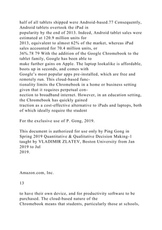 half of all tablets shipped were Android-based.77 Consequently,
Android tablets overtook the iPad in
popularity by the end of 2013. Indeed, Android tablet sales were
estimated at 120.9 million units for
2013, equivalent to almost 62% of the market, whereas iPad
sales accounted for 70.4 million units, or
36%.78 79 With the addition of the Google Chromebook to the
tablet family, Google has been able to
make further gains on Apple. The laptop lookalike is affordable,
boots up in seconds, and comes with
Google’s most popular apps pre-installed, which are free and
remotely run. This cloud-based func-
tionality limits the Chromebook in a home or business setting
given that it requires perpetual con-
nection to broadband internet. However, in an education setting,
the Chromebook has quickly gained
traction as a cost-effective alternative to iPads and laptops, both
of which ideally require the student
For the exclusive use of P. Gong, 2019.
This document is authorized for use only by Ping Gong in
Spring 2019 Quantitative & Qualitative Decision Making-1
taught by VLADIMIR ZLATEV, Boston University from Jan
2019 to Jul
2019.
Amazon.com, Inc.
13
to have their own device, and for productivity software to be
purchased. The cloud-based nature of the
Chromebook means that students, particularly those at schools,
 