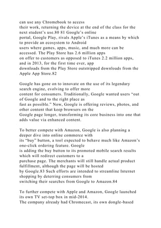 can use any Chromebook to access
their work, returning the device at the end of the class for the
next student’s use.80 81 Google’s online
portal, Google Play, rivals Apple’s iTunes as a means by which
to provide an ecosystem to Android
users where games, apps, music, and much more can be
accessed. The Play Store has 2.6 million apps
on offer to customers as opposed to iTunes 2.2 million apps,
and in 2013, for the first time ever, app
downloads from the Play Store outstripped downloads from the
Apple App Store.82
Google has gone on to innovate on the use of its legendary
search engine, evolving to offer more
content for consumers. Traditionally, Google wanted users “out
of Google and to the right place as
fast as possible.” Now, Google is offering reviews, photos, and
other content that keep browsers on the
Google page longer, transforming its core business into one that
adds value via enhanced content.
To better compete with Amazon, Google is also planning a
deeper dive into online commerce with
its “buy” button, a tool expected to behave much like Amazon’s
one-click ordering feature. Google
is adding the buy button to its promoted mobile search results
which will redirect customers to a
purchase page. The merchants will still handle actual product
fulfillment, although the page will be hosted
by Google.83 Such efforts are intended to streamline Internet
shopping by deterring consumers from
switching their searches from Google to Amazon.84
To further compete with Apple and Amazon, Google launched
its own TV set-top box in mid-2014.
The company already had Chromecast, its own dongle-based
 