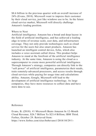 $8.6 billion in the previous quarter with an overall increase of
24% (Evans, 2018). Microsoft want to impress their customer
by their cloud service, just like windows use to be. In the future
cloud service market, Microsoft will directly challenge
Amazon's leading position.
Where to Next
Artificial intelligence. Amazon has a broad and deep layout in
the field of artificial intelligence, and has achieved a leading
edge in terms of revenue scale, user data, and infrastructure
coverage. They not only provide technologies such as cloud
service for the users but also smart products. Amazon has
launched an intelligent control device, Echo, which also
includes a voice assistant called Alexa. This product helps
Amazon to stand at the forefront of the artificial intelligence
industry. At the same time, Amazon is using the cloud as a
supercomputer to create more powerful artificial intelligence.
Through Amazon’s strategy, companies can directly link to the
“soft power” of artificial intelligence, parameterize their needs,
train remotely-advanced processors, and access results through
cloud services while paying for usage time and calculations
ability. Amazon, Google, Microsoft will lead to the
development of artificial intelligence technology. As large
companies, they have more resources to collect data and have
more data to use.
Reference
Evans, B. (2018). #1 Microsoft Beats Amazon In 12-Month
Cloud Revenue, $26.7 Billion To $23.4 Billion; IBM Third.
Forbes, October 29. Retrieved from:
https://www.forbes.com/sites/bobevans1/2018/10/29/1-
 