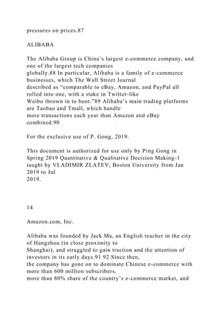 pressures on prices.87
ALIBABA
The Alibaba Group is China’s largest e-commerce company, and
one of the largest tech companies
globally.88 In particular, Alibaba is a family of e-commerce
businesses, which The Wall Street Journal
described as “comparable to eBay, Amazon, and PayPal all
rolled into one, with a stake in Twitter-like
Weibo thrown in to boot.”89 Alibaba’s main trading platforms
are Taobao and Tmall, which handle
more transactions each year than Amazon and eBay
combined.90
For the exclusive use of P. Gong, 2019.
This document is authorized for use only by Ping Gong in
Spring 2019 Quantitative & Qualitative Decision Making-1
taught by VLADIMIR ZLATEV, Boston University from Jan
2019 to Jul
2019.
14
Amazon.com, Inc.
Alibaba was founded by Jack Ma, an English teacher in the city
of Hangzhou (in close proximity to
Shanghai), and struggled to gain traction and the attention of
investors in its early days.91 92 Since then,
the company has gone on to dominate Chinese e-commerce with
more than 600 million subscribers,
more than 80% share of the country’s e-commerce market, and
 