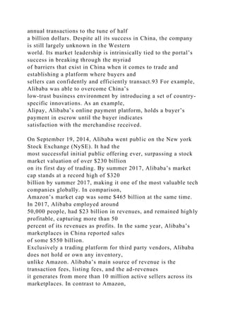 annual transactions to the tune of half
a billion dollars. Despite all its success in China, the company
is still largely unknown in the Western
world. Its market leadership is intrinsically tied to the portal’s
success in breaking through the myriad
of barriers that exist in China when it comes to trade and
establishing a platform where buyers and
sellers can confidently and efficiently transact.93 For example,
Alibaba was able to overcome China’s
low-trust business environment by introducing a set of country-
specific innovations. As an example,
Alipay, Alibaba’s online payment platform, holds a buyer’s
payment in escrow until the buyer indicates
satisfaction with the merchandise received.
On September 19, 2014, Alibaba went public on the New york
Stock Exchange (NySE). It had the
most successful initial public offering ever, surpassing a stock
market valuation of over $230 billion
on its first day of trading. By summer 2017, Alibaba’s market
cap stands at a record high of $320
billion by summer 2017, making it one of the most valuable tech
companies globally. In comparison,
Amazon’s market cap was some $465 billion at the same time.
In 2017, Alibaba employed around
50,000 people, had $23 billion in revenues, and remained highly
profitable, capturing more than 50
percent of its revenues as profits. In the same year, Alibaba’s
marketplaces in China reported sales
of some $550 billion.
Exclusively a trading platform for third party vendors, Alibaba
does not hold or own any inventory,
unlike Amazon. Alibaba’s main source of revenue is the
transaction fees, listing fees, and the ad-revenues
it generates from more than 10 million active sellers across its
marketplaces. In contrast to Amazon,
 