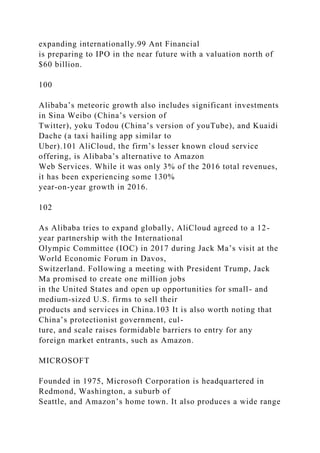 expanding internationally.99 Ant Financial
is preparing to IPO in the near future with a valuation north of
$60 billion.
100
Alibaba’s meteoric growth also includes significant investments
in Sina Weibo (China’s version of
Twitter), yoku Todou (China’s version of youTube), and Kuaidi
Dache (a taxi hailing app similar to
Uber).101 AliCloud, the firm’s lesser known cloud service
offering, is Alibaba’s alternative to Amazon
Web Services. While it was only 3% of the 2016 total revenues,
it has been experiencing some 130%
year-on-year growth in 2016.
102
As Alibaba tries to expand globally, AliCloud agreed to a 12-
year partnership with the International
Olympic Committee (IOC) in 2017 during Jack Ma’s visit at the
World Economic Forum in Davos,
Switzerland. Following a meeting with President Trump, Jack
Ma promised to create one million jobs
in the United States and open up opportunities for small- and
medium-sized U.S. firms to sell their
products and services in China.103 It is also worth noting that
China’s protectionist government, cul-
ture, and scale raises formidable barriers to entry for any
foreign market entrants, such as Amazon.
MICROSOFT
Founded in 1975, Microsoft Corporation is headquartered in
Redmond, Washington, a suburb of
Seattle, and Amazon’s home town. It also produces a wide range
 