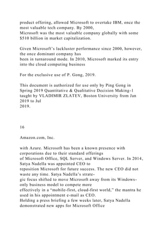 product offering, allowed Microsoft to overtake IBM, once the
most valuable tech company. By 2000,
Microsoft was the most valuable company globally with some
$510 billion in market capitalization.
Given Microsoft’s lackluster performance since 2000, however,
the once dominant company has
been in turnaround mode. In 2010, Microsoft marked its entry
into the cloud computing business
For the exclusive use of P. Gong, 2019.
This document is authorized for use only by Ping Gong in
Spring 2019 Quantitative & Qualitative Decision Making-1
taught by VLADIMIR ZLATEV, Boston University from Jan
2019 to Jul
2019.
16
Amazon.com, Inc.
with Azure. Microsoft has been a known presence with
corporations due to their standard offerings
of Microsoft Office, SQL Server, and Windows Server. In 2014,
Satya Nadella was appointed CEO to
reposition Microsoft for future success. The new CEO did not
waste any time. Satya Nadella’s strate-
gic focus shifted to move Microsoft away from its Windows-
only business model to compete more
effectively in a “mobile-first, cloud-first world,” the mantra he
used in his appointment e-mail as CEO.
Holding a press briefing a few weeks later, Satya Nadella
demonstrated new apps for Microsoft Office
 