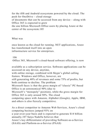 for the iOS and Android ecosystems powered by the cloud. The
push for OneDrive – cloud storage
of documents that can be accessed from any device – along with
Office 365 is expected to grow
the one billion Microsoft Office users by placing Azure at the
center of the ecosystem.105
What was
once known as the cloud for running .NET applications, Azure
has transformed itself into an open
infrastructure service for enterprises.
106
Office 365, Microsoft’s cloud-based software offering, is now
available as a subscription service. Software applications can be
accessed on any device, anytime,
with online storage, combined with Skype’s global calling
feature. Windows and Office, however, are
still generating 40% of revenues and some 75% of profits, but
both continue to decline. The problem
Microsoft faces is that the gross margin of “classic” PC-based
Office is an astronomical 90% (due to
Microsoft’s “monopoly” position), while the gross margin for
Office 365 is only around 50%. The cloud
computing space with Amazon, Alphabet (Google), Apple, IBM,
and others is also fiercely competitive.
As a direct competitor to Amazon Web Services, Azure’s cloud
computing business jumped 93% on
a year-over-year basis and is expected to generate $14 billion
annually.107 Satya Nadella believes that
Azure’s key differentiator of providing Software-as-a-Service
(SAAS) and Platform-as-a-Service (PAAS)
 