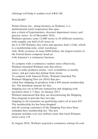 offerings will help it combat rival AWS.108
WALMART
Walart Stores Inc., doing business as Walmart, is a
multinational retail corporation that oper-
ates a chain of hypermarkets, discount department stores, and
grocery stores. As of December 2016,
Walmart operates some 12,000 stores in 28 different countries,
with roughly one half of all stores in
the U.S.109 Walmart also owns and operates Sam’s Club, which
is a membership-only, retail warehouse
club. With revenues of some $500 billion, the largest retailer in
the United States competes head-on
with Amazon’s e-commerce business.
To compete with e-commerce vendors more effectively,
Walmart launched Walmart.com that allows
users to order products online, view availability at nearby
stores, and get same-day pickup from stores.
To compete with Amazon Prime, Walmart launched The
Walmart Shipping Pass (in 2016) that pro-
vided free shipping on products with a $49 annual membership
fee. The minimum amount for free
shipping was set at $49 per transaction and shipping took
anywhere from 5–7 days. In January 2017,
Walmart announced that they are discontinuing the Shipping
Pass program to provide free two-day
shipping to all customers on qualifying orders of at least $35.
The membership fee has been dropped
and all existing customers of the Shipping Pass have been
refunded their membership fee. The new
program includes over two million items that local Walmart
stores carry.110
In August 2016, Walmart acquired e-commerce startup Jet.com
 