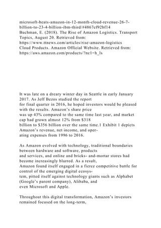 microsoft-beats-amazon-in-12-month-cloud-revenue-26-7-
billion-to-23-4-billion-ibm-third/#4867cf92bf14
Buchman, E. (2018). The Rise of Amazon Logistics. Transport
Topics, August 20. Retrieved from:
https://www.ttnews.com/articles/rise-amazon-logistics
Cloud Products. Amazon Official Website. Retrieved from:
https://aws.amazon.com/products/?nc1=h_ls
It was late on a dreary winter day in Seattle in early January
2017. As Jeff Bezos studied the report
for final quarter in 2016, he hoped investors would be pleased
with the results. Amazon’s share price
was up 43% compared to the same time last year, and market
cap had grown almost 12% from $318
billion to $356 billion over the same time.1 Exhibit 1 depicts
Amazon’s revenue, net income, and oper-
ating expenses from 1996 to 2016.
As Amazon evolved with technology, traditional boundaries
between hardware and software, products
and services, and online and bricks- and-mortar stores had
become increasingly blurred. As a result,
Amazon found itself engaged in a fierce competitive battle for
control of the emerging digital ecosys-
tem, pitted itself against technology giants such as Alphabet
(Google’s parent company), Alibaba, and
even Microsoft and Apple.
Throughout this digital transformation, Amazon’s investors
remained focused on the long-term,
 