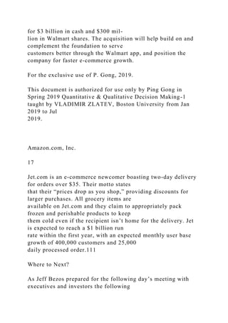 for $3 billion in cash and $300 mil-
lion in Walmart shares. The acquisition will help build on and
complement the foundation to serve
customers better through the Walmart app, and position the
company for faster e-commerce growth.
For the exclusive use of P. Gong, 2019.
This document is authorized for use only by Ping Gong in
Spring 2019 Quantitative & Qualitative Decision Making-1
taught by VLADIMIR ZLATEV, Boston University from Jan
2019 to Jul
2019.
Amazon.com, Inc.
17
Jet.com is an e-commerce newcomer boasting two-day delivery
for orders over $35. Their motto states
that their “prices drop as you shop,” providing discounts for
larger purchases. All grocery items are
available on Jet.com and they claim to appropriately pack
frozen and perishable products to keep
them cold even if the recipient isn’t home for the delivery. Jet
is expected to reach a $1 billion run
rate within the first year, with an expected monthly user base
growth of 400,000 customers and 25,000
daily processed order.111
Where to Next?
As Jeff Bezos prepared for the following day’s meeting with
executives and investors the following
 
