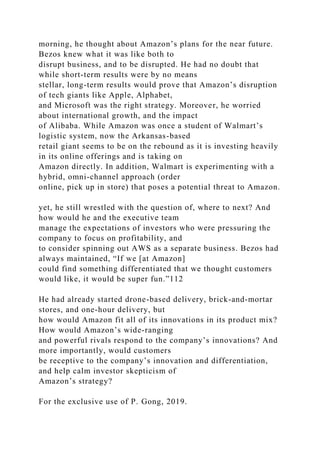 morning, he thought about Amazon’s plans for the near future.
Bezos knew what it was like both to
disrupt business, and to be disrupted. He had no doubt that
while short-term results were by no means
stellar, long-term results would prove that Amazon’s disruption
of tech giants like Apple, Alphabet,
and Microsoft was the right strategy. Moreover, he worried
about international growth, and the impact
of Alibaba. While Amazon was once a student of Walmart’s
logistic system, now the Arkansas-based
retail giant seems to be on the rebound as it is investing heavily
in its online offerings and is taking on
Amazon directly. In addition, Walmart is experimenting with a
hybrid, omni-channel approach (order
online, pick up in store) that poses a potential threat to Amazon.
yet, he still wrestled with the question of, where to next? And
how would he and the executive team
manage the expectations of investors who were pressuring the
company to focus on profitability, and
to consider spinning out AWS as a separate business. Bezos had
always maintained, “If we [at Amazon]
could find something differentiated that we thought customers
would like, it would be super fun.”112
He had already started drone-based delivery, brick-and-mortar
stores, and one-hour delivery, but
how would Amazon fit all of its innovations in its product mix?
How would Amazon’s wide-ranging
and powerful rivals respond to the company’s innovations? And
more importantly, would customers
be receptive to the company’s innovation and differentiation,
and help calm investor skepticism of
Amazon’s strategy?
For the exclusive use of P. Gong, 2019.
 